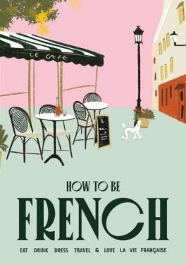 How to be French. Eat, drink, dress, travel and love la vie franaise